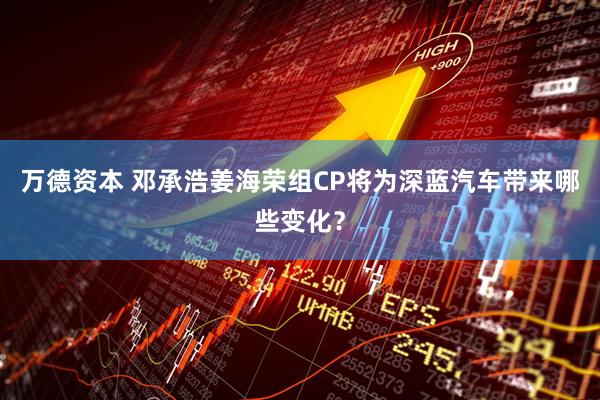 万德资本 邓承浩姜海荣组CP将为深蓝汽车带来哪些变化？