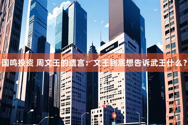 国鸣投资 周文王的遗言：文王到底想告诉武王什么？