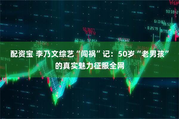 配资宝 李乃文综艺“闯祸”记：50岁“老男孩”的真实魅力征服全网