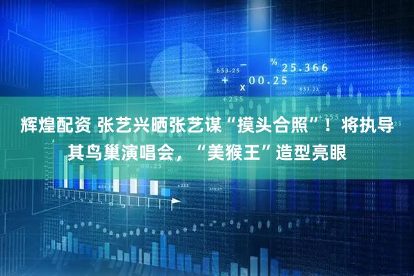 辉煌配资 张艺兴晒张艺谋“摸头合照”！将执导其鸟巢演唱会，“美猴王”造型亮眼