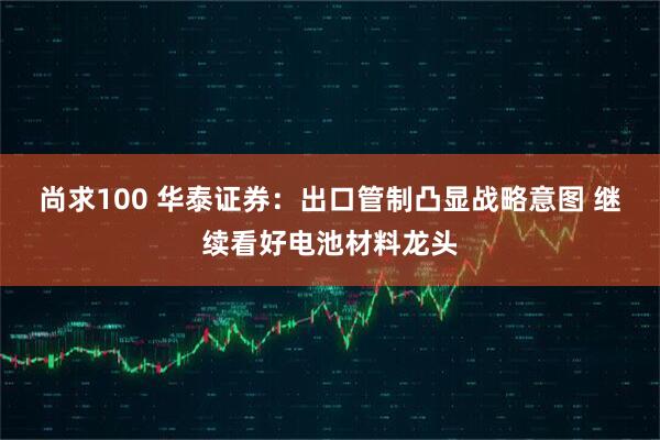 尚求100 华泰证券：出口管制凸显战略意图 继续看好电池材料龙头