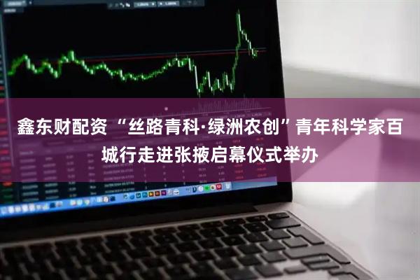 鑫东财配资 “丝路青科·绿洲农创”青年科学家百城行走进张掖启幕仪式举办