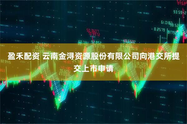 盈禾配资 云南金浔资源股份有限公司向港交所提交上市申请