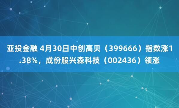 亚投金融 4月30日中创高贝（399666）指数涨1.38%，成份股兴森科技（002436）领涨