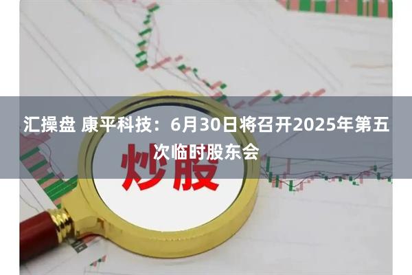 汇操盘 康平科技：6月30日将召开2025年第五次临时股东会