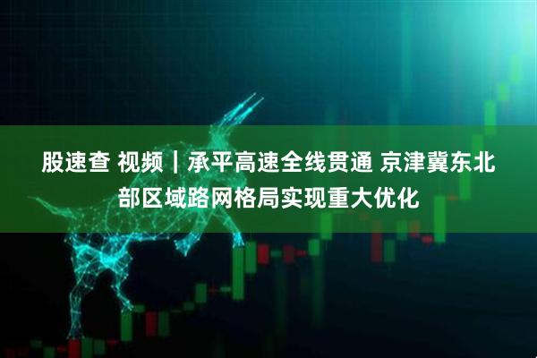 股速查 视频|承平高速全线贯通 京津冀东北部区域路网格局实现重大优化