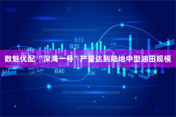 数魅优配 “深海一号”产量达到陆地中型油田规模